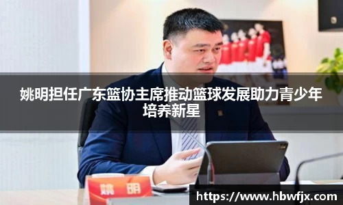 姚明担任广东篮协主席推动篮球发展助力青少年培养新星