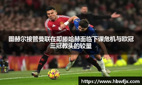 图赫尔接管曼联在即滕哈赫面临下课危机与欧冠三冠教头的较量